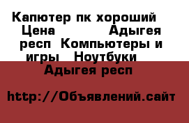 Капютер пк хороший  › Цена ­ 8 000 - Адыгея респ. Компьютеры и игры » Ноутбуки   . Адыгея респ.